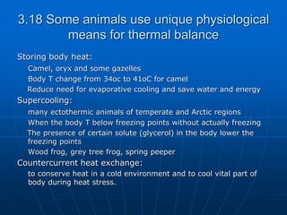 3.18 Some animals use unique physiological
means for thermal balance
Storing body heat:
Camel, oryx and some gazelles
Body T change from 34oc to 41oC for camel
Reduce need for evaporative cooling and save water and energy
Supercooling:
many ectothermic animals of temperate and Arctic regions
When the body T below freezing points without actually freezing
The presence of certain solute (glycerol) in the body lower the
freezing points
Wood frog, grey tree frog, spring peeper
Countercurrent heat exchange:
to conserve heat in a cold environment and to cool vital part of
body during heat stress.
 