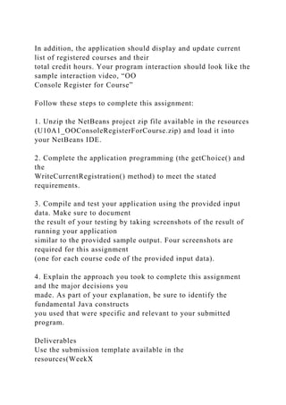 In addition, the application should display and update current
list of registered courses and their
total credit hours. Your program interaction should look like the
sample interaction video, “OO
Console Register for Course”
Follow these steps to complete this assignment:
1. Unzip the NetBeans project zip file available in the resources
(U10A1_OOConsoleRegisterForCourse.zip) and load it into
your NetBeans IDE.
2. Complete the application programming (the getChoice() and
the
WriteCurrentRegistration() method) to meet the stated
requirements.
3. Compile and test your application using the provided input
data. Make sure to document
the result of your testing by taking screenshots of the result of
running your application
similar to the provided sample output. Four screenshots are
required for this assignment
(one for each course code of the provided input data).
4. Explain the approach you took to complete this assignment
and the major decisions you
made. As part of your explanation, be sure to identify the
fundamental Java constructs
you used that were specific and relevant to your submitted
program.
Deliverables
Use the submission template available in the
resources(WeekX
 