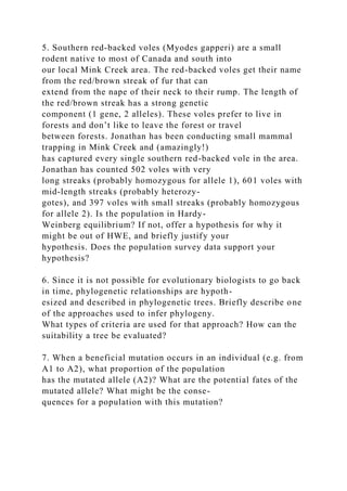 5. Southern red-backed voles (Myodes gapperi) are a small
rodent native to most of Canada and south into
our local Mink Creek area. The red-backed voles get their name
from the red/brown streak of fur that can
extend from the nape of their neck to their rump. The length of
the red/brown streak has a strong genetic
component (1 gene, 2 alleles). These voles prefer to live in
forests and don’t like to leave the forest or travel
between forests. Jonathan has been conducting small mammal
trapping in Mink Creek and (amazingly!)
has captured every single southern red-backed vole in the area.
Jonathan has counted 502 voles with very
long streaks (probably homozygous for allele 1), 601 voles with
mid-length streaks (probably heterozy-
gotes), and 397 voles with small streaks (probably homozygous
for allele 2). Is the population in Hardy-
Weinberg equilibrium? If not, offer a hypothesis for why it
might be out of HWE, and briefly justify your
hypothesis. Does the population survey data support your
hypothesis?
6. Since it is not possible for evolutionary biologists to go back
in time, phylogenetic relationships are hypoth-
esized and described in phylogenetic trees. Briefly describe one
of the approaches used to infer phylogeny.
What types of criteria are used for that approach? How can the
suitability a tree be evaluated?
7. When a beneficial mutation occurs in an individual (e.g. from
A1 to A2), what proportion of the population
has the mutated allele (A2)? What are the potential fates of the
mutated allele? What might be the conse-
quences for a population with this mutation?
 