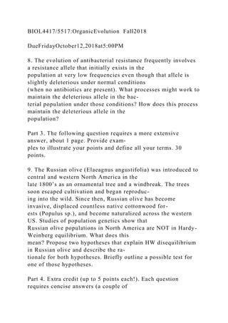 BIOL4417/5517:OrganicEvolution Fall2018
DueFridayOctober12,2018at5:00PM
8. The evolution of antibacterial resistance frequently involves
a resistance allele that initially exists in the
population at very low frequencies even though that allele is
slightly deleterious under normal conditions
(when no antibiotics are present). What processes might work to
maintain the deleterious allele in the bac-
terial population under those conditions? How does this process
maintain the deleterious allele in the
population?
Part 3. The following question requires a more extensive
answer, about 1 page. Provide exam-
ples to illustrate your points and define all your terms. 30
points.
9. The Russian olive (Elaeagnus angustifolia) was introduced to
central and western North America in the
late 1800’s as an ornamental tree and a windbreak. The trees
soon escaped cultivation and began reproduc-
ing into the wild. Since then, Russian olive has become
invasive, displaced countless native cottonwood for-
ests (Populus sp.), and become naturalized across the western
US. Studies of population genetics show that
Russian olive populations in North America are NOT in Hardy-
Weinberg equilibrium. What does this
mean? Propose two hypotheses that explain HW disequilibrium
in Russian olive and describe the ra-
tionale for both hypotheses. Briefly outline a possible test for
one of those hypotheses.
Part 4. Extra credit (up to 5 points each!). Each question
requires concise answers (a couple of
 