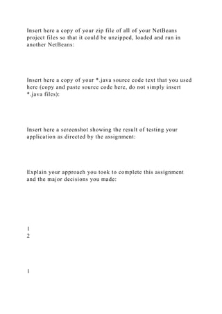 Insert here a copy of your zip file of all of your NetBeans
project files so that it could be unzipped, loaded and run in
another NetBeans:
Insert here a copy of your *.java source code text that you used
here (copy and paste source code here, do not simply insert
*.java files):
Insert here a screenshot showing the result of testing your
application as directed by the assignment:
Explain your approach you took to complete this assignment
and the major decisions you made:
1
2
1
 