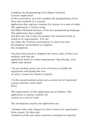 Complete the Programming of an Object-Oriented
Console Application
In this assessment, you will complete the programming of two
Java class methods in a console
application that registers students for courses in a term of study.
The application is written using
the Object-Oriented features of the Java programming language.
The application does compile
and does run, but it does not produce the expected result as
stated in its requirements. You can
use either the Toolwire environment or your local Java
development environment to complete
this assignment.
You have been hired to complete the source code of these two
methods such that the
application meets its stated requirements. Specifically, your
added code should:
• In one method, prints out a list of courses available for
registration and prompt the user
to select a course for which to register
• In the second method, prints out a current list of registered
courses and their total credit
hours
The requirements of this application are as follows: The
application is register students for
courses in a term of study.
The assumptions used by the application are:
• Student enter only integers to select courses for registration
from a menu. No data type
validation of the user menu selection is checked or required
 