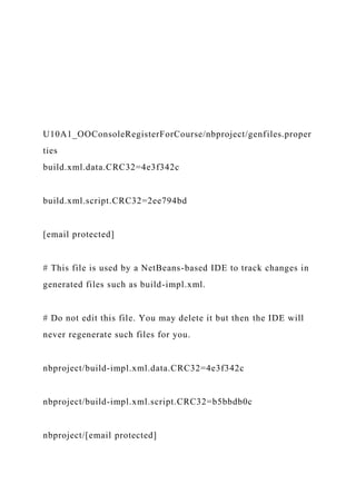 U10A1_OOConsoleRegisterForCourse/nbproject/genfiles.proper
ties
build.xml.data.CRC32=4e3f342c
build.xml.script.CRC32=2ee794bd
[email protected]
# This file is used by a NetBeans-based IDE to track changes in
generated files such as build-impl.xml.
# Do not edit this file. You may delete it but then the IDE will
never regenerate such files for you.
nbproject/build-impl.xml.data.CRC32=4e3f342c
nbproject/build-impl.xml.script.CRC32=b5bbdb0c
nbproject/[email protected]
 