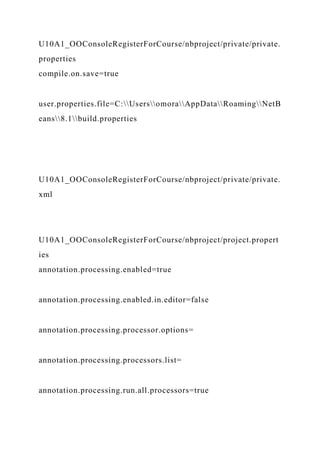 U10A1_OOConsoleRegisterForCourse/nbproject/private/private.
properties
compile.on.save=true
user.properties.file=C:UsersomoraAppDataRoamingNetB
eans8.1build.properties
U10A1_OOConsoleRegisterForCourse/nbproject/private/private.
xml
U10A1_OOConsoleRegisterForCourse/nbproject/project.propert
ies
annotation.processing.enabled=true
annotation.processing.enabled.in.editor=false
annotation.processing.processor.options=
annotation.processing.processors.list=
annotation.processing.run.all.processors=true
 