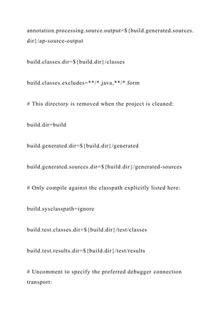 annotation.processing.source.output=${build.generated.sources.
dir}/ap-source-output
build.classes.dir=${build.dir}/classes
build.classes.excludes=**/*.java,**/*.form
# This directory is removed when the project is cleaned:
build.dir=build
build.generated.dir=${build.dir}/generated
build.generated.sources.dir=${build.dir}/generated-sources
# Only compile against the classpath explicitly listed here:
build.sysclasspath=ignore
build.test.classes.dir=${build.dir}/test/classes
build.test.results.dir=${build.dir}/test/results
# Uncomment to specify the preferred debugger connection
transport:
 