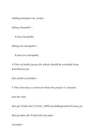 #debug.transport=dt_socket
debug.classpath=
${run.classpath}
debug.test.classpath=
${run.test.classpath}
# Files in build.classes.dir which should be excluded from
distribution jar
dist.archive.excludes=
# This directory is removed when the project is cleaned:
dist.dir=dist
dist.jar=${dist.dir}/U10A1_OOConsoleRegisterForCourse.jar
dist.javadoc.dir=${dist.dir}/javadoc
excludes=
 