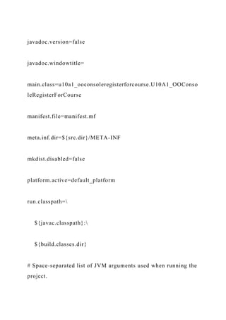 javadoc.version=false
javadoc.windowtitle=
main.class=u10a1_ooconsoleregisterforcourse.U10A1_OOConso
leRegisterForCourse
manifest.file=manifest.mf
meta.inf.dir=${src.dir}/META-INF
mkdist.disabled=false
platform.active=default_platform
run.classpath=
${javac.classpath}:
${build.classes.dir}
# Space-separated list of JVM arguments used when running the
project.
 