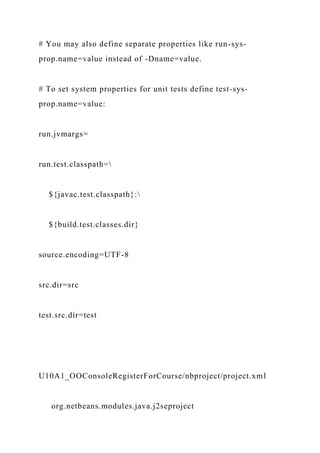 # You may also define separate properties like run-sys-
prop.name=value instead of -Dname=value.
# To set system properties for unit tests define test-sys-
prop.name=value:
run.jvmargs=
run.test.classpath=
${javac.test.classpath}:
${build.test.classes.dir}
source.encoding=UTF-8
src.dir=src
test.src.dir=test
U10A1_OOConsoleRegisterForCourse/nbproject/project.xml
org.netbeans.modules.java.j2seproject
 
