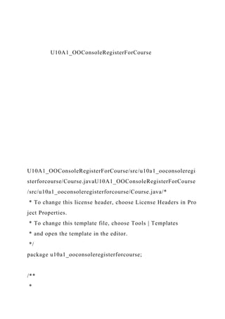 U10A1_OOConsoleRegisterForCourse
U10A1_OOConsoleRegisterForCourse/src/u10a1_ooconsoleregi
sterforcourse/Course.javaU10A1_OOConsoleRegisterForCourse
/src/u10a1_ooconsoleregisterforcourse/Course.java/*
* To change this license header, choose License Headers in Pro
ject Properties.
* To change this template file, choose Tools | Templates
* and open the template in the editor.
*/
package u10a1_ooconsoleregisterforcourse;
/**
*
 