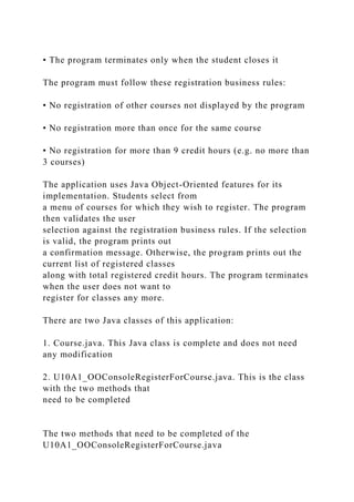 • The program terminates only when the student closes it
The program must follow these registration business rules:
• No registration of other courses not displayed by the program
• No registration more than once for the same course
• No registration for more than 9 credit hours (e.g. no more than
3 courses)
The application uses Java Object-Oriented features for its
implementation. Students select from
a menu of courses for which they wish to register. The program
then validates the user
selection against the registration business rules. If the selection
is valid, the program prints out
a confirmation message. Otherwise, the program prints out the
current list of registered classes
along with total registered credit hours. The program terminates
when the user does not want to
register for classes any more.
There are two Java classes of this application:
1. Course.java. This Java class is complete and does not need
any modification
2. U10A1_OOConsoleRegisterForCourse.java. This is the class
with the two methods that
need to be completed
The two methods that need to be completed of the
U10A1_OOConsoleRegisterForCourse.java
 