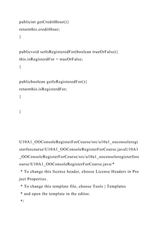 publicint getCreditHour(){
returnthis.creditHour;
}
publicvoid setIsRegisteredFor(boolean trueOrFalse){
this.isRegisterdFor = trueOrFalse;
}
publicboolean getIsRegisteredFor(){
returnthis.isRegisterdFor;
}
}
U10A1_OOConsoleRegisterForCourse/src/u10a1_ooconsoleregi
sterforcourse/U10A1_OOConsoleRegisterForCourse.javaU10A1
_OOConsoleRegisterForCourse/src/u10a1_ooconsoleregisterforc
ourse/U10A1_OOConsoleRegisterForCourse.java/*
* To change this license header, choose License Headers in Pro
ject Properties.
* To change this template file, choose Tools | Templates
* and open the template in the editor.
*/
 
