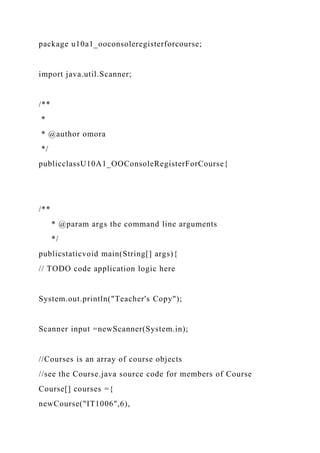 package u10a1_ooconsoleregisterforcourse;
import java.util.Scanner;
/**
*
* @author omora
*/
publicclassU10A1_OOConsoleRegisterForCourse{
/**
* @param args the command line arguments
*/
publicstaticvoid main(String[] args){
// TODO code application logic here
System.out.println("Teacher's Copy");
Scanner input =newScanner(System.in);
//Courses is an array of course objects
//see the Course.java source code for members of Course
Course[] courses ={
newCourse("IT1006",6),
 
