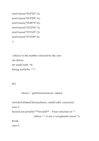 newCourse("IT4782",3),
newCourse("IT4789",3),
newCourse("IT4079",6),
newCourse("IT2230",3),
newCourse("IT3345",3),
newCourse("IT2249",6)
};
//choice is the number selected by the user
int choice;
int totalCredit =0;
String yesOrNo ="";
do{
choice = getChoice(courses, input);
switch(ValidateChoice(choice, totalCredit, courses)){
case-1:
System.out.println("**Invalid** - Your selection of "+
choice +" is not a recognized course.");
break;
case-2:
 