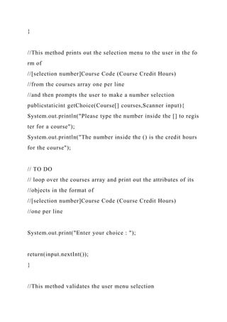 }
//This method prints out the selection menu to the user in the fo
rm of
//[selection number]Course Code (Course Credit Hours)
//from the courses array one per line
//and then prompts the user to make a number selection
publicstaticint getChoice(Course[] courses,Scanner input){
System.out.println("Please type the number inside the [] to regis
ter for a course");
System.out.println("The number inside the () is the credit hours
for the course");
// TO DO
// loop over the courses array and print out the attributes of its
//objects in the format of
//[selection number]Course Code (Course Credit Hours)
//one per line
System.out.print("Enter your choice : ");
return(input.nextInt());
}
//This method validates the user menu selection
 