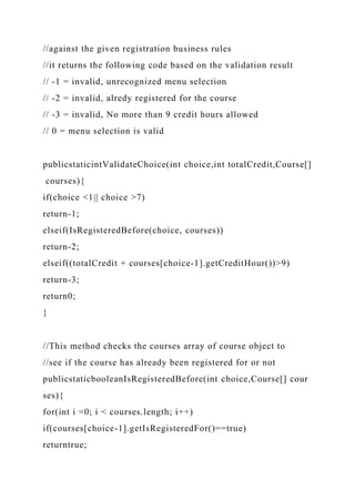 //against the given registration business rules
//it returns the following code based on the validation result
// -1 = invalid, unrecognized menu selection
// -2 = invalid, alredy registered for the course
// -3 = invalid, No more than 9 credit hours allowed
// 0 = menu selection is valid
publicstaticintValidateChoice(int choice,int totalCredit,Course[]
courses){
if(choice <1|| choice >7)
return-1;
elseif(IsRegisteredBefore(choice, courses))
return-2;
elseif((totalCredit + courses[choice-1].getCreditHour())>9)
return-3;
return0;
}
//This method checks the courses array of course object to
//see if the course has already been registered for or not
publicstaticbooleanIsRegisteredBefore(int choice,Course[] cour
ses){
for(int i =0; i < courses.length; i++)
if(courses[choice-1].getIsRegisteredFor()==true)
returntrue;
 
