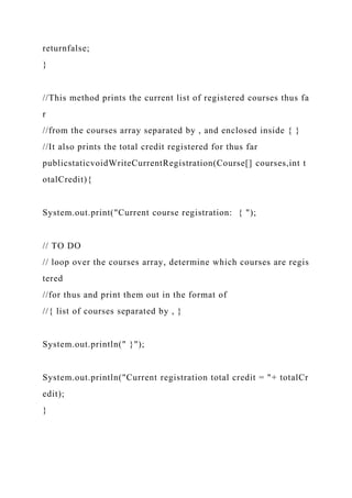 returnfalse;
}
//This method prints the current list of registered courses thus fa
r
//from the courses array separated by , and enclosed inside { }
//It also prints the total credit registered for thus far
publicstaticvoidWriteCurrentRegistration(Course[] courses,int t
otalCredit){
System.out.print("Current course registration: { ");
// TO DO
// loop over the courses array, determine which courses are regis
tered
//for thus and print them out in the format of
//{ list of courses separated by , }
System.out.println(" }");
System.out.println("Current registration total credit = "+ totalCr
edit);
}
 