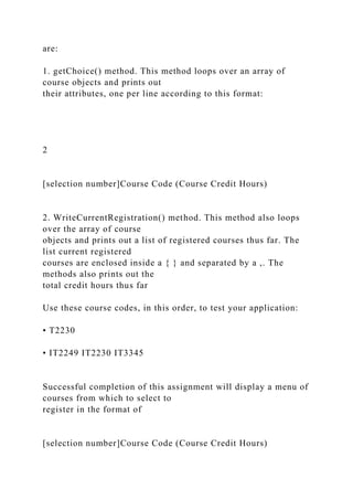 are:
1. getChoice() method. This method loops over an array of
course objects and prints out
their attributes, one per line according to this format:
2
[selection number]Course Code (Course Credit Hours)
2. WriteCurrentRegistration() method. This method also loops
over the array of course
objects and prints out a list of registered courses thus far. The
list current registered
courses are enclosed inside a { } and separated by a ,. The
methods also prints out the
total credit hours thus far
Use these course codes, in this order, to test your application:
• T2230
• IT2249 IT2230 IT3345
Successful completion of this assignment will display a menu of
courses from which to select to
register in the format of
[selection number]Course Code (Course Credit Hours)
 