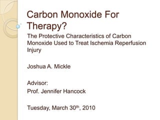 Carbon Monoxide For Therapy? The Protective Characteristics of Carbon Monoxide Used to Treat Ischemia Reperfusion Injury Joshua A. Mickle Advisor: Prof. Jennifer Hancock Tuesday, March 30th, 2010 