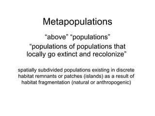 Metapopulations “ above” “populations” “ populations of populations that locally go extinct and recolonize”  spatially subdivided populations existing in discrete habitat remnants or patches (islands) as a result of habitat fragmentation (natural or anthropogenic) 