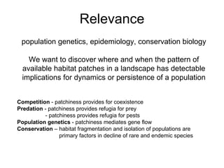 Relevance population genetics, epidemiology, conservation biology We want to discover where and when the pattern of available habitat patches in a landscape has detectable implications for dynamics or persistence of a population Competition  - patchiness provides for coexistence Predation  - patchiness provides refugia for prey - patchiness provides refugia for pests Population genetics  - patchiness mediates gene flow Conservation  – habitat fragmentation and isolation of populations are primary factors in decline of rare and endemic species 
