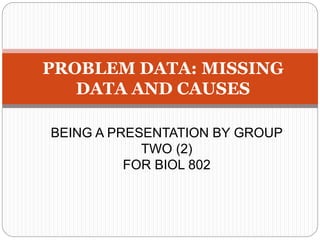 PROBLEM DATA: MISSING
DATA AND CAUSES
BEING A PRESENTATION BY GROUP
TWO (2)
FOR BIOL 802
 