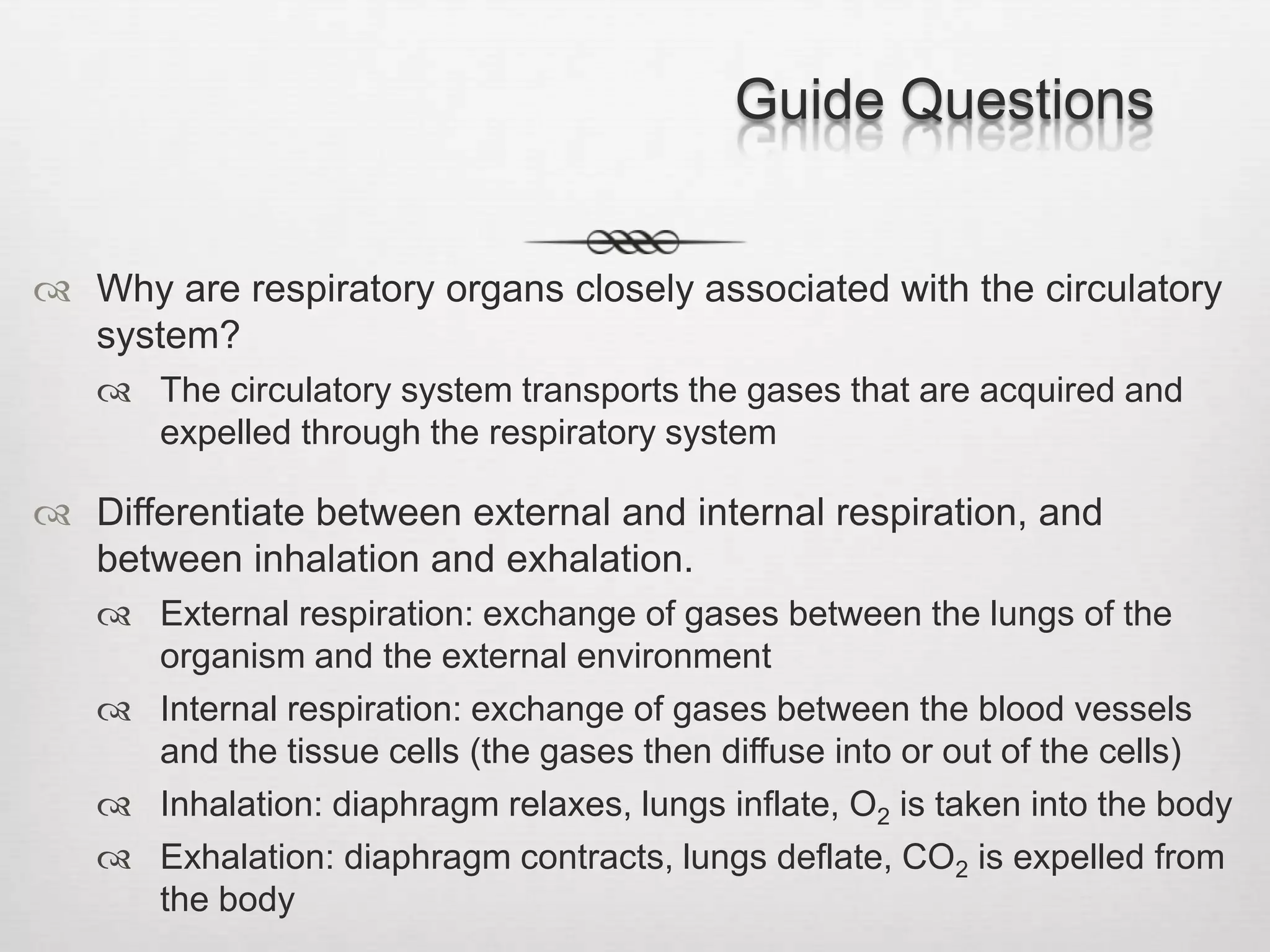 Guide Questions


 Why are respiratory organs closely associated with the circulatory
  system?
    The circulatory system transports the gases that are acquired and
     expelled through the respiratory system

 Differentiate between external and internal respiration, and
  between inhalation and exhalation.
    External respiration: exchange of gases between the lungs of the
     organism and the external environment
    Internal respiration: exchange of gases between the blood vessels
     and the tissue cells (the gases then diffuse into or out of the cells)
    Inhalation: diaphragm relaxes, lungs inflate, O2 is taken into the body
    Exhalation: diaphragm contracts, lungs deflate, CO2 is expelled from
     the body
 