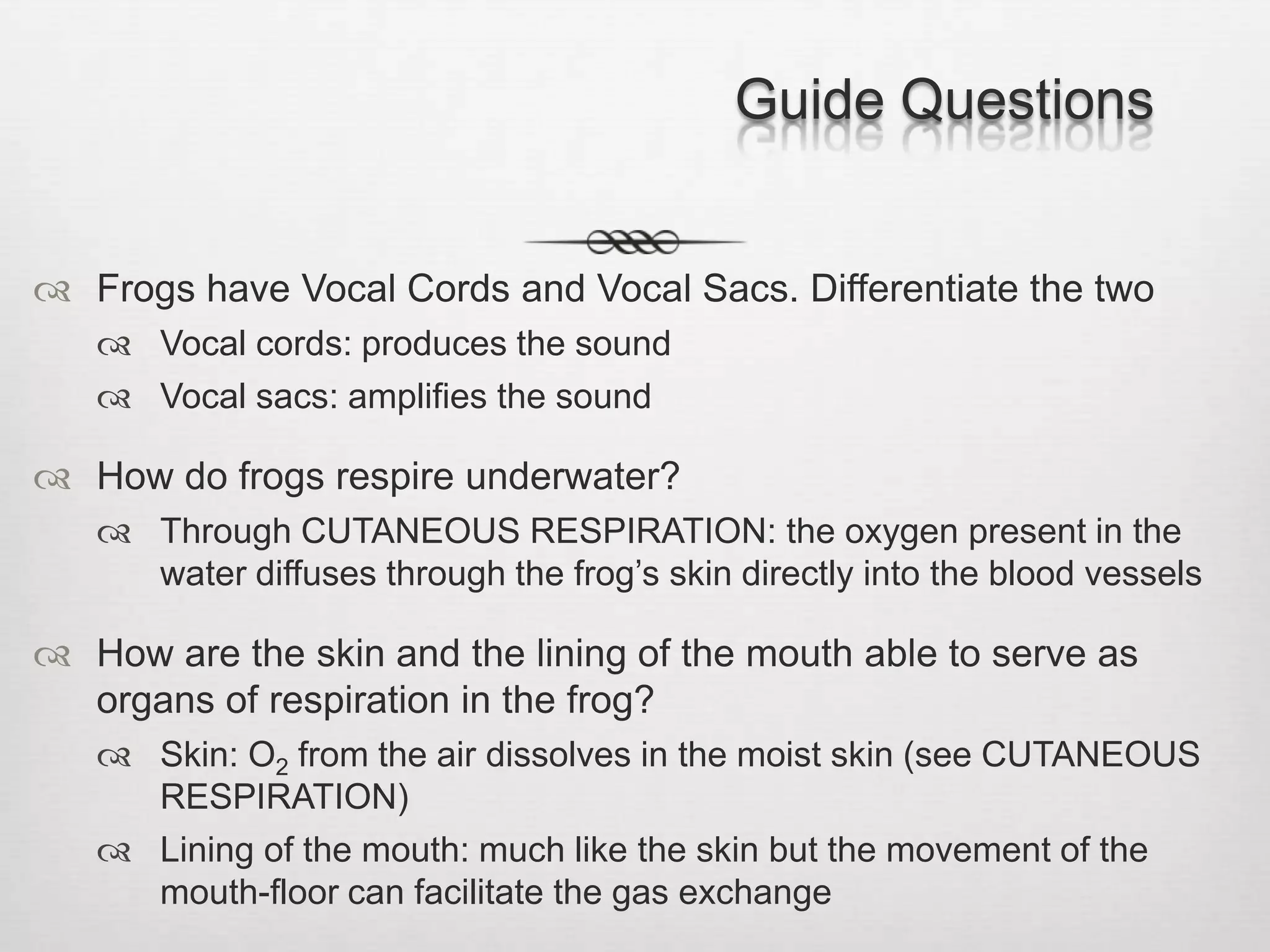 Guide Questions


 Frogs have Vocal Cords and Vocal Sacs. Differentiate the two
    Vocal cords: produces the sound
    Vocal sacs: amplifies the sound

 How do frogs respire underwater?
    Through CUTANEOUS RESPIRATION: the oxygen present in the
     water diffuses through the frog’s skin directly into the blood vessels

 How are the skin and the lining of the mouth able to serve as
  organs of respiration in the frog?
    Skin: O2 from the air dissolves in the moist skin (see CUTANEOUS
     RESPIRATION)
    Lining of the mouth: much like the skin but the movement of the
     mouth-floor can facilitate the gas exchange
 