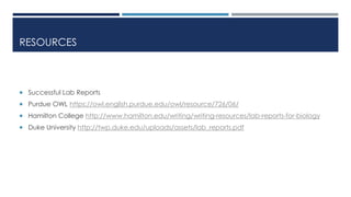 RESOURCES
 Successful Lab Reports
 Purdue OWL https://owl.english.purdue.edu/owl/resource/726/06/
 Hamilton College http://www.hamilton.edu/writing/writing-resources/lab-reports-for-biology
 Duke University http://twp.duke.edu/uploads/assets/lab_reports.pdf
 