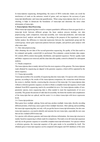 In transcriptome sequencing, distinguishing the source of RNA molecular chains can avoid the
interference of reads on the antisense strand of genes, and can improve the accuracy of gene
transcript identification and transcript quantification. When using transcriptome data for de novo
stitching, it helps to demarcate the boundaries of transcripts and determine the sense chain
information of transcripts.
3. Transcriptome Data Processing
When transcript sequencing data is used to compare quantitative differences between gene levels or
transcript levels between different groups, the basic analysis process includes raw data
preprocessing, reads comparison, transcript assembly, new transcript prediction, and transcript
expression level, analysis and other steps. According to the purpose of the experiment, we can
further analyze the difference in transcript expression between the experimental group and the
control group, cluster gene expression patterns between samples, and perform joint analysis with
other omics data.
3.1. Raw data preprocessing
After obtaining the raw data of the second-generation sequencing, the quality of the data needs to
be evaluated and quality control (QC) is performed. The evaluation content includes data output,
GC content, rRNA content, basequality distribution, and repeated sequences. Thelow-quality reads
and linker sequences are removed, and the clean data after quality controlis obtained for subsequent
analysis.
3.2. Reads comparison
The transcriptome data is mainly derived from the exon sequence of the genome. The transcriptome
reads obtained by sequencing are aligned to the genomic sequence, which will be separated by the
intron sequence.
3.3. Transcript assembly
Transcriptassemblyis the assembly of sequencing data into transcripts. For species with a reference
genome, according to the results of the transcriptome comparison, the connection mode between
the exons is clarified, thereby constructing the structure of the transcript. For transcriptome data
without a referencegenomic sequence, in order to obtain a complete transcript sequence, short reads
obtained from RNA sequencing need to be assembled de novo. For transcriptome studies of non-
parameter species, more sequencing data is often needed to meet the requirements of de novo
assembly. The greater theamount of valid data for assembly, the better the number and completeness
of the transcripts that are spliced, and the easier it is to detect transcripts with lower expression
levels.
3.4. Transcript prediction
Most genes have multiple splicing forms and may produce multiple transcripts, thereby encoding
different proteins, whichmay causea gene to have multiple functions. After splicing and assembling
the transcript sequencing data, not only will you get the known transcript information, but also new
transcript sequences, you need to identify and annotate the new transcripts, especially the new ones
that are less studied ncRNAtranscript.
For species with reference genome and transcript reference information, the transcript structure is
mainly basedon sequencing to obtain reads for comparison. Thereads cover all transcript sequences
and rely on the genome sequence to assemble complete transcript information. For species without
a reference genome, the transcript sequence of the gene needs to be assembled by itself. The
obtained gene or transcript sequence can be compared with unigene and EST databases of the same
 
