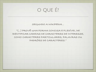 O QUE É?

             SEGUNDO A WIKIPEDIA...

   “(...) PROVÊ UMA FORMA CONCISA E FLEXÍVEL DE
IDENTIFICAR CADEIAS DE CARACTERES DE INTERESSE,
  COMO CARACTERES PARTICULARES, PALAVRAS OU
              PADRÕES DE CARACTERES.”
 