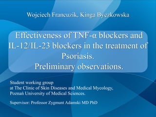 Effectiveness of TNF-α blockers and
IL-12/IL-23 blockers in the treatment of
Psoriasis.
Preliminary observations.
Wojciech Francuzik, Kinga Byczkowska
Student working group
at The Clinic of Skin Diseases and Medical Mycology,
Poznań University of Medical Sciences.
Supervisor: Professor Zygmunt Adamski MD PhD
 