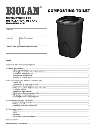 COMPOSTING TOILET
INSTRUCTIONS FOR
INSTALLATION, USE AND
MAINTENANCE

 Serial No.




 Assembler                       Date of manufacture




 Stamp of seller, signature and date of purchase




Contets


Components of the Biolan Composting Toilet..................................................................................................................................... 2

1. Planning and installation................................................................................................................................................................. 4
         1.1 Technical specifications .................................................................................................................................................. 4
         1.2 Placing the Composting Toilet in the toilet space ........................................................................................................... 4
         1.3 Direction of the emptying door........................................................................................................................................ 4
         1.4 Installing the ventilation pipe .......................................................................................................................................... 4
         1.5 Leading off the seep liquid.............................................................................................................................................. 5

2. Use and maintenance of the Biolan Composting Toilet .................................................................................................................. 5
        2.1 Before use ...................................................................................................................................................................... 5
        2.2 Adjusting the air valve in the top cover ........................................................................................................................... 5
        2.3 Air channel in the toilet tank............................................................................................................................................ 5
        2.4 What can be put into the Biolan Composting Toilet ........................................................................................................ 5
        2.5 Using Dry Bedding.......................................................................................................................................................... 5
        2.6 Year-round use of the toilet............................................................................................................................................. 5
        2.7 Emptying the Biolan Composting Toilet .......................................................................................................................... 6
        2.8 Emptying the seep liquid canister ................................................................................................................................... 6
        2.9 Cleaning the Biolan Composting Toilet ........................................................................................................................... 6

3. Post-treatment and use of the compost.......................................................................................................................................... 6
         3.1 Need for post-composting .............................................................................................................................................. 6
         3.2. Using cover soil ............................................................................................................................................................. 6
         3.3. Maturing cover soil to compost soil ............................................................................................................................... 6

4. Problems that may occur ................................................................................................................................................................ 7
         4.1 Odour.............................................................................................................................................................................. 7
         4.2 Flies ................................................................................................................................................................................ 7
         4.3 Moisture .......................................................................................................................................................................... 7
         4.4 Incomplete composting of waste .................................................................................................................................... 7

Biolan accessories.............................................................................................................................................................................. 8

Matters related to the guarantee ........................................................................................................................................................ 8
 