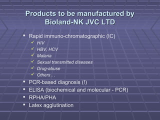 Products to be manufactured byProducts to be manufactured by
Bioland-NK JVC LTDBioland-NK JVC LTD
 Rapid immuno-chromatographic (IC)
 HIV
 HBV, HCV
 Malaria
 Sexual transmitted diseases
 Drug-abuse
 Others . .
 PCR-based diagnosis (!)
 ELISA (biochemical and molecular - PCR)
 RPHA/PHA
 Latex agglutination
 