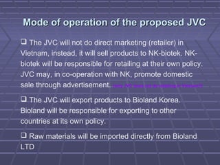 Mode of operation of the proposed JVCMode of operation of the proposed JVC
 The JVC will not do direct marketing (retailer) in
Vietnam, instead, it will sell products to NK-biotek. NK-
biotek will be responsible for retailing at their own policy.
JVC may, in co-operation with NK, promote domestic
sale through advertisement. (why JVC does not do retailing in Vietnam?)
 The JVC will export products to Bioland Korea.
Bioland will be responsible for exporting to other
countries at its own policy.
 Raw materials will be imported directly from Bioland
LTD
 
