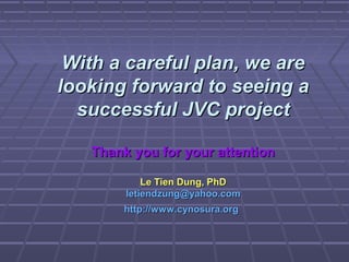 With a careful plan, we areWith a careful plan, we are
looking forward to seeing alooking forward to seeing a
successful JVC projectsuccessful JVC project
Thank you for your attentionThank you for your attention
Le Tien Dung, PhDLe Tien Dung, PhD
letiendzung@yahoo.comletiendzung@yahoo.com
http://www.cynosura.orghttp://www.cynosura.org
 