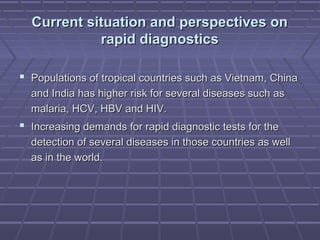 Current situation and perspectives onCurrent situation and perspectives on
rapid diagnosticsrapid diagnostics
 Populations of tropical countries such as Vietnam, ChinaPopulations of tropical countries such as Vietnam, China
and India has higher risk for several diseases such asand India has higher risk for several diseases such as
malaria, HCV, HBV and HIV.malaria, HCV, HBV and HIV.
 Increasing demands for rapid diagnostic tests for theIncreasing demands for rapid diagnostic tests for the
detection of several diseases in those countries as welldetection of several diseases in those countries as well
as in the world.as in the world.
 