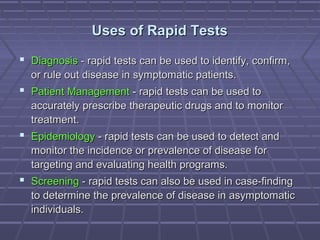 Uses of Rapid TestsUses of Rapid Tests
 DiagnosisDiagnosis - rapid tests can be used to identify, confirm,- rapid tests can be used to identify, confirm,
or rule out disease in symptomatic patients.or rule out disease in symptomatic patients.
 Patient ManagementPatient Management - rapid tests can be used to- rapid tests can be used to
accurately prescribe therapeutic drugs and to monitoraccurately prescribe therapeutic drugs and to monitor
treatment.treatment.
 EpidemiologyEpidemiology - rapid tests can be used to detect and- rapid tests can be used to detect and
monitor the incidence or prevalence of disease formonitor the incidence or prevalence of disease for
targeting and evaluating health programs.targeting and evaluating health programs.
 ScreeningScreening - rapid tests can also be used in case-finding- rapid tests can also be used in case-finding
to determine the prevalence of disease in asymptomaticto determine the prevalence of disease in asymptomatic
individuals.individuals.
 