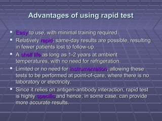 Advantages of using rapid testAdvantages of using rapid test
 EasyEasy to use, with minimal training required.to use, with minimal training required.
 RelativelyRelatively rapidrapid; same-day results are possible, resulting; same-day results are possible, resulting
in fewer patients lost to follow-up.in fewer patients lost to follow-up.
 AA shelf lifeshelf life as long as 1-2 years at ambientas long as 1-2 years at ambient
temperatures, with no need for refrigeration.temperatures, with no need for refrigeration.
 Limited or no need forLimited or no need for instrumentationinstrumentation, allowing these, allowing these
tests to be performed at point-of-care, where there is notests to be performed at point-of-care, where there is no
laboratory or electricity.laboratory or electricity.
 Since it relies on antigen-antibody interaction, rapid testSince it relies on antigen-antibody interaction, rapid test
is highlyis highly specificspecific and hence, in some case, can provideand hence, in some case, can provide
more accurate results.more accurate results.
 