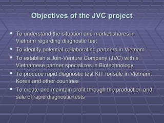 Objectives of the JVC projectObjectives of the JVC project
 To understand the situation and market shares inTo understand the situation and market shares in
Vietnam regarding diagnostic testVietnam regarding diagnostic test
 To identify potential collaborating partners in VietnamTo identify potential collaborating partners in Vietnam
 To establish a Join-Venture Company (JVC) with aTo establish a Join-Venture Company (JVC) with a
Vietnamese partner specializes in BiotechnologyVietnamese partner specializes in Biotechnology
 To produce rapid diagnostic test KIT for sale in Vietnam,To produce rapid diagnostic test KIT for sale in Vietnam,
Korea and other countriesKorea and other countries
 To create and maintain profit through the production andTo create and maintain profit through the production and
sale of rapid diagnostic testssale of rapid diagnostic tests
 