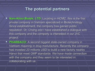 The potential partnersThe potential partners
 Nam-Khoa Biotek, LTD:Nam-Khoa Biotek, LTD: Locating in HCMC, this is the firstLocating in HCMC, this is the first
private company in Vietnam specialized in Biotechnology.private company in Vietnam specialized in Biotechnology.
Since establishment, the company has gained publicSince establishment, the company has gained public
reputation. Dr. Chong and I have established a dialogue withreputation. Dr. Chong and I have established a dialogue with
this company and the company is interested in our JVCthis company and the company is interested in our JVC
project.project.
 PHARBACO:PHARBACO: A second biggest state-owned company inA second biggest state-owned company in
Vietnam majoring in drug manufacture. Recently the companyVietnam majoring in drug manufacture. Recently the company
has invested 20 millions USD to build a new factory nearbyhas invested 20 millions USD to build a new factory nearby
Hanoi that meet GMP standards. We have made connectionHanoi that meet GMP standards. We have made connection
with the company and they seem to be interested inwith the company and they seem to be interested in
collaborating with us.collaborating with us.
 