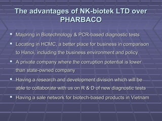 The advantages of NK-biotek LTD overThe advantages of NK-biotek LTD over
PHARBACOPHARBACO
 Majoring in Biotechnology & PCR-based diagnostic testsMajoring in Biotechnology & PCR-based diagnostic tests
 Locating in HCMC, a better place for business in comparisonLocating in HCMC, a better place for business in comparison
to Hanoi, including the business environment and policyto Hanoi, including the business environment and policy
 A private company where the corruption potential is lowerA private company where the corruption potential is lower
than state-owned companythan state-owned company
 Having a research and development division which will beHaving a research and development division which will be
able to collaborate with us on R & D of new diagnostic testsable to collaborate with us on R & D of new diagnostic tests
 Having a sale network for biotech-based products in VietnamHaving a sale network for biotech-based products in Vietnam
 
