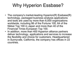 Why Hyperion Essbase? The company's market-leading Hyperion(R) Essbase(R) technology, packaged business analysis applications and tools are used by more than 6,000 organizations worldwide, including 86 of the Fortune 100, 64 of the Nikkei Top 100 in Japan and more than 40 of the Financial Times European Top 100.  In addition, more than 400 Hyperion alliance partners deliver technology, applications and services to increase the flexibility and choice for customers. Headquartered in Sunnyvale, California, the company has offices in 22 countries. 