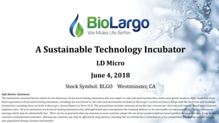 A Sustainable Technology Incubator
LD Micro
June 4, 2018
Stock Symbol: BLGO Westminster, CA
Safe Harbor Statement
The statements contained herein, which are not historical, are forward-looking statements that are subject to risks and uncertainties that could cause actual results to differ materially from
those expressed in the forward-looking statements, including, but not limited to, the risks and uncertainties included in BioLargo's current and future filings with the Securities and Exchange
Commission, including those set forth in BioLargo's Annual Report on Form 10-K. This presentation includes estimates of market size, revenue per client site and revenue based upon customer
adoption rates. All such statements are forward-looking statements and, although based upon assumptions the Company believes to be reasonable, are not projections of actual revenue or
earnings which may be substantially less. There can be no guaranty that any national account customer adopts the use of our products and we cannot predict the adoption rate, if any, by our
customers and potential customers. Revenue per customer site may be affected by many factors, including but not limited due to distribution, price competition, fluctuating supplier pricing,
size, population density, location and weather.
1
 