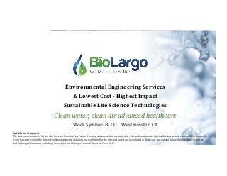 Environmental	Engineering	Services	
&	Lowest	Cost	-	Highest	Impact		
Sustainable	Life	Science	Technologies	
Clean	water,	clean	air	advanced	healthcare	
Stock	Symbol:	BLGO				Westminster,	CA	
Safe	Harbor	Statement	
The	statements	contained	herein,	which	are	not	historical,	are	forward-looking	statements	that	are	subject	to	risks	and	uncertainties	that	could	cause	actual	results	to	differ	materially	
from	those	expressed	in	the	forward-looking	statements,	including,	but	not	limited	to,	the	risks	and	uncertainties	included	in	BioLargo's	current	and	future	Ailings	with	the	Securities	
and	Exchange	Commission,	including	those	set	forth	in	BioLargo's	Annual	Report	on	Form	10-K.	
 