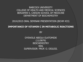 BABCOCK UNIVERSITY 
COLLEGE OF HEALTH AND MEDICAL SCIENCES 
BENJAMIN S. CARSON SCHOOL OF MEDICINE 
DEPARTMENT OF BIOCHEMISTRY 
2014/2015 ORAL SEMINAR PRESENTATION (BCHM 433) 
IMPORTANCE OF VITAMIN C IN METABOLIC REACTIONS 
BY 
OYEWOLE ABIOLA OLATOMIDE 
(11/0879) 
BIOCHEMISTRY 
400L 
SUPERVISOR: PROF. O. OSILESI. 
 