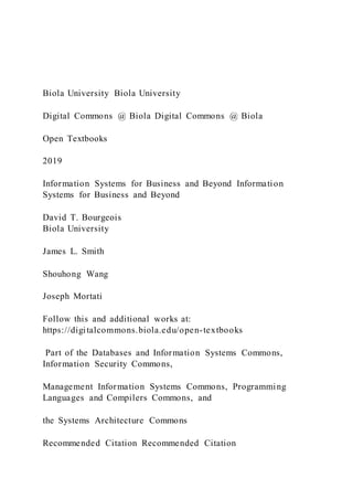 Biola University Biola University
Digital Commons @ Biola Digital Commons @ Biola
Open Textbooks
2019
Information Systems for Business and Beyond Information
Systems for Business and Beyond
David T. Bourgeois
Biola University
James L. Smith
Shouhong Wang
Joseph Mortati
Follow this and additional works at:
https://digitalcommons.biola.edu/open-textbooks
Part of the Databases and Information Systems Commons,
Information Security Commons,
Management Information Systems Commons, Programming
Languages and Compilers Commons, and
the Systems Architecture Commons
Recommended Citation Recommended Citation
 