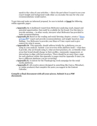 speak to the value of your activities -- this is the part where I expect to see your
expert insight and background really shine as you make the case for why your
recommendations would matter.
Toget data and make an informed proposal, be sure to include at least the following
within appendix pages:
 Appendix A: A dashboard report from Meltwater analyzing reach, impact and
potential opportunities that could be available for the brand. Use this data to
provide meaning -- in other words, interpret what Meltwater has provided to
make recommendations.
 Appendix B: Based on the reading and social listening chapter, create a "Share
of Voice " report and provide recommendations and insight based on your
findings. Use Meltwater toprovide your Share of Voice report and to give
context for what it means.
 Appendix D: This appendix should address briefly the 4 platforms you are
using in your analysis. Include 1) an overview of the platform itself -- what does
it provide, why are brands using it, what are best practices, etc. 2) Identify what
areas that brand should change in their profiles, community engagement, or
interactions to align with best practices. There should be no more than 1 page
for each platform within this appendix (4 pages total for Appendix D since you
have 4 different platforms you are reviewing).
 Appendix E: A content for the Thanksgiving week campaign for the social
media platforms.
 Appendix F: All creative pieces (designed in something like Canva, Piktochart,
or Adobe products) that complete the posts you suggest in the Content
Calendar.
Compile a final document with all your pieces. Submit it as a PDF
document.
 