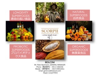 BIOLCOM
Mr. Peter Bachmann, GENERAL MANAGER
PhoneԒţ: 593-2-2381556
Mobile Яţ : 593-9-99552911
Email: gerencia@biolcom.com
Skype: scorpii75921
ORGANIC
SUPERDOODS
oraʳƷ
PROBIOTIC
SUPERFOODS
ץХƥ
ʳƷ
LONGEVITY
SUPERFOODS
LʳƷ
NATURAL
SUPERFOODS
ȻʳƷ
 