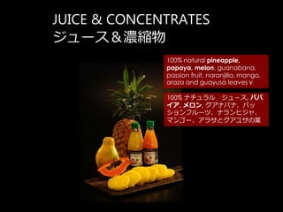 JUICE & CONCENTRATES
`s
100% natural pineapple,
papaya, melon, guanabana,
passion fruit, naranjilla, mango,
araza and guayusa leaves
100% ʥ 壭, ѥ
, , ʥХʡѥ
ե`ġʥҥ㡢
ޥ󥴩`饵ȥ極~
 