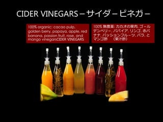 CIDER VINEGARSӥͥ
100% organic: cacao pulp,
golden berry, papaya, apple, red
banana, passion fruit, rose, and
mango vinegarsCIDER VINEGARS
100% ora: ι, 
ǥ٥꣭, ѥѥ, , 
ʥ, ѥåե룭, Х, 
ޥ ֭
 